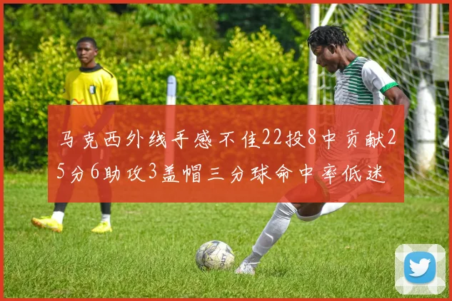 马克西外线手感不佳22投8中贡献25分6助攻3盖帽三分球命中率低迷