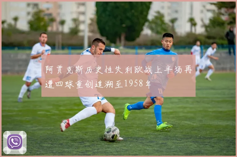 阿贾克斯历史性失利欧战上半场再遭四球重创追溯至1958年